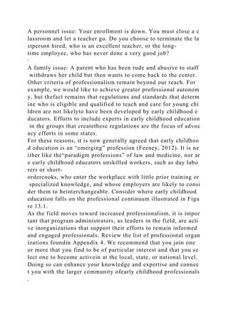 A personnel issue: Your enrollment is down. You must close a c
lassroom and let a teacher go. Do you choose to terminate the la
stperson hired, who is an excellent teacher, or the long-
time employee, who has never done a very good job?
·
A family issue: A parent who has been rude and abusive to staff
withdraws her child but then wants to come back to the center.
Other criteria of professionalism remain beyond our reach. For
example, we would like to achieve greater professional autonom
y, but thefact remains that regulations and standards that determ
ine who is eligible and qualified to teach and care for young chi
ldren are not likelyto have been developed by early childhood e
ducators. Efforts to include experts in early childhood education
in the groups that createthese regulations are the focus of advoc
acy efforts in some states.
For these reasons, it is now generally agreed that early childhoo
d education is an “emerging” profession (Feeney, 2012). It is ne
ither like the“paradigm professions” of law and medicine, nor ar
e early childhood educators unskilled workers, such as day labo
rers or short-
ordercooks, who enter the workplace with little prior training or
specialized knowledge, and whose employers are likely to consi
der them to beinterchangeable. Consider where early childhood
education falls on the professional continuum illustrated in Figu
re 13.1.
As the field moves toward increased professionalism, it is impor
tant that program administrators, as leaders in the field, are acti
ve inorganizations that support their efforts to remain informed
and engaged professionals. Review the list of professional organ
izations foundin Appendix 4. We recommend that you join one
or more that you find to be of particular interest and that you se
lect one to become activein at the local, state, or national level.
Doing so can enhance your knowledge and expertise and connec
t you with the larger community ofearly childhood professionals
.
 