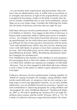 . As you become more experienced, and particularly when you
move into an administrative role, it willbe time to reevaluate yo
ur strengths and interests in light of the responsibilities you hav
e accepted by becoming a leader in the field. It maybe time for
you to assume a leadership role in your local community, and pe
rhaps on an even larger stage. Consider the following list toiden
tify the kinds of advocacy activities that are right for you:
·
Individual advocacy involves professionals in working on behal
f of children or families. You engage in this form of advocacy w
henyou help a particular child or family gain access to needed s
ervices. An example of this kind of personal advocacy is pursui
ng speechtherapy for the child whose poor articulation is makin
g it difficult for him to have positive interactions with his peers.
Your individualadvocacy efforts may also involve sharing your
views with individuals or groups to raise their awareness about
an issue. This kind ofadvocacy can be either spontaneous or pla
nned (Robinson & Stark, 2002). Distributing information about
the Campaign for aCommercial-
Free Childhood to the families of the children in your program a
nd encouraging them to limit the number of commercialmessage
s to which their children are exposed are examples of individual
advocacy. You are also engaged in individual advocacy whenyo
u write a letter to the editor or submit a guest editorial to your l
ocal paper.
·
Collective advocacy involves professionals working together on
behalf of a group of people, for example, young children, famil
ieswho need child care, or caregivers who are not earning a wor
king wage or receiving appropriate benefits. As an early childho
odadvocate, you are probably focused on securing a “greater soc
ietal commitment to improving programs for young children and
moresupport for early childhood educators” (Jacobson & Simps
on, 2007, p. 92) and in speaking up “because all is not right for
children inour country and the world” (Feeney, 2012, p. 71). Tw
o kinds of collective advocacy target decision makers far remov
 