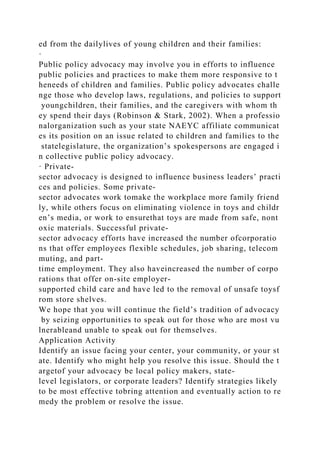 ed from the dailylives of young children and their families:
·
Public policy advocacy may involve you in efforts to influence
public policies and practices to make them more responsive to t
heneeds of children and families. Public policy advocates challe
nge those who develop laws, regulations, and policies to support
youngchildren, their families, and the caregivers with whom th
ey spend their days (Robinson & Stark, 2002). When a professio
nalorganization such as your state NAEYC affiliate communicat
es its position on an issue related to children and families to the
statelegislature, the organization’s spokespersons are engaged i
n collective public policy advocacy.
· Private-
sector advocacy is designed to influence business leaders’ practi
ces and policies. Some private-
sector advocates work tomake the workplace more family friend
ly, while others focus on eliminating violence in toys and childr
en’s media, or work to ensurethat toys are made from safe, nont
oxic materials. Successful private-
sector advocacy efforts have increased the number ofcorporatio
ns that offer employees flexible schedules, job sharing, telecom
muting, and part-
time employment. They also haveincreased the number of corpo
rations that offer on-site employer-
supported child care and have led to the removal of unsafe toysf
rom store shelves.
We hope that you will continue the field’s tradition of advocacy
by seizing opportunities to speak out for those who are most vu
lnerableand unable to speak out for themselves.
Application Activity
Identify an issue facing your center, your community, or your st
ate. Identify who might help you resolve this issue. Should the t
argetof your advocacy be local policy makers, state-
level legislators, or corporate leaders? Identify strategies likely
to be most effective tobring attention and eventually action to re
medy the problem or resolve the issue.
 
