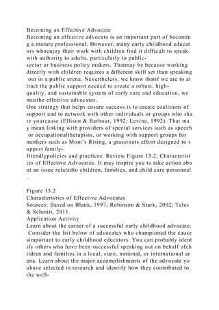 Becoming an Effective Advocate
Becoming an effective advocate is an important part of becomin
g a mature professional. However, many early childhood educat
ors whoenjoy their work with children find it difficult to speak
with authority to adults, particularly to public-
sector or business policy makers. Thatmay be because working
directly with children requires a different skill set than speaking
out in a public arena. Nevertheless, we know thatif we are to at
tract the public support needed to create a robust, high-
quality, and sustainable system of early care and education, we
mustbe effective advocates.
One strategy that helps ensure success is to create coalitions of
support and to network with other individuals or groups who sha
re yourcause (Ellison & Barbour, 1992; Levine, 1992). That ma
y mean linking with providers of special services such as speech
or occupationaltherapists, or working with support groups for
mothers such as Mom’s Rising, a grassroots effort designed to s
upport family-
friendlypolicies and practices. Review Figure 13.2, Characterist
ics of Effective Advocates. It may inspire you to take action abo
ut an issue relatedto children, families, and child care personnel
.
Figure 13.2
Characteristics of Effective Advocates
Sources: Based on Blank, 1997; Robinson & Stark, 2002; Teles
& Schmitt, 2011.
Application Activity
Learn about the career of a successful early childhood advocate.
Consider the list below of advocates who championed the cause
simportant to early childhood educators. You can probably ident
ify others who have been successful speaking out on behalf ofch
ildren and families in a local, state, national, or international ar
ena. Learn about the major accomplishments of the advocate yo
uhave selected to research and identify how they contributed to
the well-
 