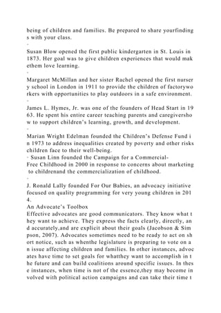 being of children and families. Be prepared to share yourfinding
s with your class.
·
Susan Blow opened the first public kindergarten in St. Louis in
1873. Her goal was to give children experiences that would mak
ethem love learning.
·
Margaret McMillan and her sister Rachel opened the first nurser
y school in London in 1911 to provide the children of factorywo
rkers with opportunities to play outdoors in a safe environment.
·
James L. Hymes, Jr. was one of the founders of Head Start in 19
63. He spent his entire career teaching parents and caregiversho
w to support children’s learning, growth, and development.
·
Marian Wright Edelman founded the Children’s Defense Fund i
n 1973 to address inequalities created by poverty and other risks
children face to their well-being.
· Susan Linn founded the Campaign for a Commercial-
Free Childhood in 2000 in response to concerns about marketing
to childrenand the commercialization of childhood.
·
J. Ronald Lally founded For Our Babies, an advocacy initiative
focused on quality programming for very young children in 201
4.
An Advocate’s Toolbox
Effective advocates are good communicators. They know what t
hey want to achieve. They express the facts clearly, directly, an
d accurately,and are explicit about their goals (Jacobson & Sim
pson, 2007). Advocates sometimes need to be ready to act on sh
ort notice, such as whenthe legislature is preparing to vote on a
n issue affecting children and families. In other instances, advoc
ates have time to set goals for whatthey want to accomplish in t
he future and can build coalitions around specific issues. In thes
e instances, when time is not of the essence,they may become in
volved with political action campaigns and can take their time t
 