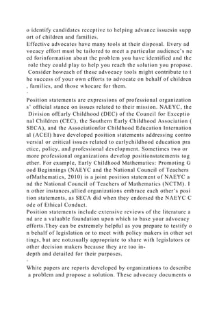 o identify candidates receptive to helping advance issuesin supp
ort of children and families.
Effective advocates have many tools at their disposal. Every ad
vocacy effort must be tailored to meet a particular audience’s ne
ed forinformation about the problem you have identified and the
role they could play to help you reach the solution you propose.
Consider howeach of these advocacy tools might contribute to t
he success of your own efforts to advocate on behalf of children
, families, and those whocare for them.
·
Position statements are expressions of professional organization
s’ official stance on issues related to their mission. NAEYC, the
Division ofEarly Childhood (DEC) of the Council for Exceptio
nal Children (CEC), the Southern Early Childhood Association (
SECA), and the Associationfor Childhood Education Internation
al (ACEI) have developed position statements addressing contro
versial or critical issues related to earlychildhood education pra
ctice, policy, and professional development. Sometimes two or
more professional organizations develop positionstatements tog
ether. For example, Early Childhood Mathematics: Promoting G
ood Beginnings (NAEYC and the National Council of Teachers
ofMathematics, 2010) is a joint position statement of NAEYC a
nd the National Council of Teachers of Mathematics (NCTM). I
n other instances,allied organizations embrace each other’s posi
tion statements, as SECA did when they endorsed the NAEYC C
ode of Ethical Conduct.
Position statements include extensive reviews of the literature a
nd are a valuable foundation upon which to base your advocacy
efforts.They can be extremely helpful as you prepare to testify o
n behalf of legislation or to meet with policy makers in other set
tings, but are notusually appropriate to share with legislators or
other decision makers because they are too in-
depth and detailed for their purposes.
·
White papers are reports developed by organizations to describe
a problem and propose a solution. These advocacy documents o
 