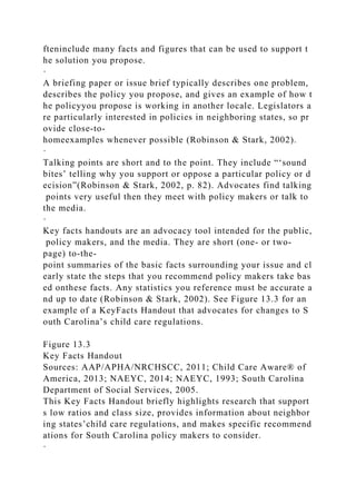 fteninclude many facts and figures that can be used to support t
he solution you propose.
·
A briefing paper or issue brief typically describes one problem,
describes the policy you propose, and gives an example of how t
he policyyou propose is working in another locale. Legislators a
re particularly interested in policies in neighboring states, so pr
ovide close-to-
homeexamples whenever possible (Robinson & Stark, 2002).
·
Talking points are short and to the point. They include “‘sound
bites’ telling why you support or oppose a particular policy or d
ecision”(Robinson & Stark, 2002, p. 82). Advocates find talking
points very useful then they meet with policy makers or talk to
the media.
·
Key facts handouts are an advocacy tool intended for the public,
policy makers, and the media. They are short (one- or two-
page) to-the-
point summaries of the basic facts surrounding your issue and cl
early state the steps that you recommend policy makers take bas
ed onthese facts. Any statistics you reference must be accurate a
nd up to date (Robinson & Stark, 2002). See Figure 13.3 for an
example of a KeyFacts Handout that advocates for changes to S
outh Carolina’s child care regulations.
Figure 13.3
Key Facts Handout
Sources: AAP/APHA/NRCHSCC, 2011; Child Care Aware® of
America, 2013; NAEYC, 2014; NAEYC, 1993; South Carolina
Department of Social Services, 2005.
This Key Facts Handout briefly highlights research that support
s low ratios and class size, provides information about neighbor
ing states’child care regulations, and makes specific recommend
ations for South Carolina policy makers to consider.
·
 