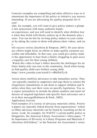 Concrete examples are compelling and often effective ways to d
emonstrate the importance of the policy or initiative you arereco
mmending. If you are advocating for quality programs for 4-
year-
olds, for example, you will want to give policy makers a glimps
e into aclassroom with many authentic hands-
on experiences, and you will need to identify what children lear
n when they build with blocks ordress up in the dramatic play c
enter. You can do this by inviting policy makers to your center
or by taking the center to them with photos,short videos, and rea
l-
life success stories (Jacobson & Simpson, 2007). Or your advoc
acy efforts might focus on efforts to make quality caremore acc
essible and affordable. In that case, you could give policy make
rs the opportunity to hear from a family struggling to gain acces
s toquality care for their young children.
Watch this video to hear a father describe the challenges his mi
litary family,who was new to the community, faced when trying
to find quality child care fortheir young child.
https://www.youtube.com/watch?v=sRbfZr6Ty1k
·
Action alerts mobilize advocates to take immediate action. They
are typically emailed to supporters and urge them to contact the
irlegislators immediately to ask them to support children and fa
milies when they cast their votes on specific legislation. You ca
n expect actionalerts to include the phone numbers and email ad
dresses of targeted legislators and specific facts advocates can u
se in their message(Robinson & Stark, 2002).
Application Activity
Find examples of a variety of advocacy materials online. Positio
n papers are typically linked directly from organizations’ websit
es.Other advocacy materials can be found by searching on the In
ternet. Look, for example, for NAEYC’s current public policy ta
lkingpoints, the American Library Association’s white paper, “T
he Importance of Diversity in Library Programs and Materials C
ollections forChildren,” or the National Art Association’s series
 