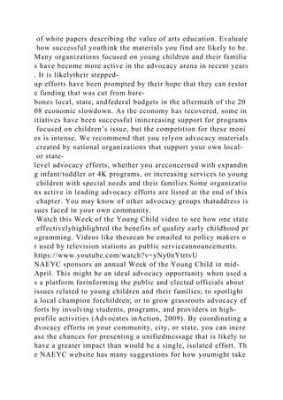 of white papers describing the value of arts education. Evaluate
how successful youthink the materials you find are likely to be.
Many organizations focused on young children and their familie
s have become more active in the advocacy arena in recent years
. It is likelytheir stepped-
up efforts have been prompted by their hope that they can restor
e funding that was cut from bare-
bones local, state, andfederal budgets in the aftermath of the 20
08 economic slowdown. As the economy has recovered, some in
itiatives have been successful inincreasing support for programs
focused on children’s issue, but the competition for these moni
es is intense. We recommend that you relyon advocacy materials
created by national organizations that support your own local-
or state-
level advocacy efforts, whether you areconcerned with expandin
g infant/toddler or 4K programs, or increasing services to young
children with special needs and their families.Some organizatio
ns active in leading advocacy efforts are listed at the end of this
chapter. You may know of other advocacy groups thataddress is
sues faced in your own community.
Watch this Week of the Young Child video to see how one state
effectivelyhighlighted the benefits of quality early childhood pr
ogramming. Videos like thesecan be emailed to policy makers o
r used by television stations as public serviceannouncements.
https://www.youtube.com/watch?v=yNy0nYtrtvU
NAEYC sponsors an annual Week of the Young Child in mid-
April. This might be an ideal advocacy opportunity when used a
s a platform forinforming the public and elected officials about
issues related to young children and their families; to spotlight
a local champion forchildren; or to grow grassroots advocacy ef
forts by involving students, programs, and providers in high-
profile activities (Advocates inAction, 2009). By coordinating a
dvocacy efforts in your community, city, or state, you can incre
ase the chances for presenting a unifiedmessage that is likely to
have a greater impact than would be a single, isolated effort. Th
e NAEYC website has many suggestions for how youmight take
 