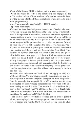 Week of the Young Child activities out into your community.
Watch this video to see how one community has engaged its loc
al TV station intheir efforts to share information about the Wee
k of the Young Child and thecontributions of quality early child
hood programming.
https://www.youtube.com/watch?v=T2ECFiAsqKc
Important Reminders!
We hope we have inspired you to become an effective advocate
for young children and families on the local, state, or national l
evel. It isimportant to remember, however, that some agencies o
r organizations prohibit their employees from taking a public sta
nd on controversialissues. Before you or members of your staff
speak out publically, you need to be certain that you are followi
ng your employer’s policiesrelated to advocacy activities. You
may not be permitted to participate in rallies or other demonstra
tions during work hours, and may beprohibited from identifying
yourself as a public employee in a letter to the editor or a guest
editorial in your local paper. It is best to find outabout any restr
ictions that might limit how you can speak out before your com
munity is engaged in heated public debate. That way, you canbe
assured that center personnel will appreciate that the limits you
set are not intended to silence their weighing in on a particular
issuebut are, instead, designed to adhere to the agency’s establis
hed policies.
You also need to be aware of limitations that apply to 501(c)(3)
affiliates of NAEYC and other nonprofit organizations, and to y
our programif it has this nonprofit designation. It is not permiss
ible, for example, for nonprofit 501(c)(3) organizations to recog
nize elected officials whoare candidates for reelection with an a
ward during an election year. That means that it would not be p
ossible for your local NAEYC affiliateto honor your local state
senator as a Champion for Children after she has announced her
candidacy for reelection (NAEYC, 2004b).
If the kinds of advocacy efforts described earlier are not permitt
ed by your employer, we encourage you to share information wi
th yourfriends and family. Maybe you will inspire them to advo
 