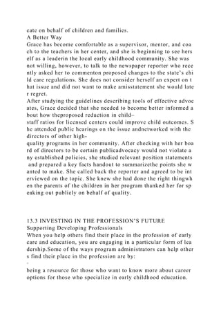 cate on behalf of children and families.
A Better Way
Grace has become comfortable as a supervisor, mentor, and coa
ch to the teachers in her center, and she is beginning to see hers
elf as a leaderin the local early childhood community. She was
not willing, however, to talk to the newspaper reporter who rece
ntly asked her to commenton proposed changes to the state’s chi
ld care regulations. She does not consider herself an expert on t
hat issue and did not want to make amisstatement she would late
r regret.
After studying the guidelines describing tools of effective advoc
ates, Grace decided that she needed to become better informed a
bout how theproposed reduction in child–
staff ratios for licensed centers could improve child outcomes. S
he attended public hearings on the issue andnetworked with the
directors of other high-
quality programs in her community. After checking with her boa
rd of directors to be certain publicadvocacy would not violate a
ny established policies, she studied relevant position statements
and prepared a key facts handout to summarizethe points she w
anted to make. She called back the reporter and agreed to be int
erviewed on the topic. She knew she had done the right thingwh
en the parents of the children in her program thanked her for sp
eaking out publicly on behalf of quality.
13.3 INVESTING IN THE PROFESSION’S FUTURE
Supporting Developing Professionals
When you help others find their place in the profession of early
care and education, you are engaging in a particular form of lea
dership.Some of the ways program administrators can help other
s find their place in the profession are by:
·
being a resource for those who want to know more about career
options for those who specialize in early childhood education.
 