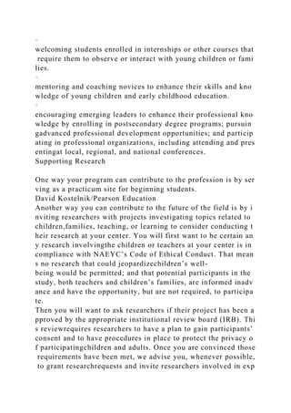 ·
welcoming students enrolled in internships or other courses that
require them to observe or interact with young children or fami
lies.
·
mentoring and coaching novices to enhance their skills and kno
wledge of young children and early childhood education.
·
encouraging emerging leaders to enhance their professional kno
wledge by enrolling in postsecondary degree programs; pursuin
gadvanced professional development opportunities; and particip
ating in professional organizations, including attending and pres
entingat local, regional, and national conferences.
Supporting Research
One way your program can contribute to the profession is by ser
ving as a practicum site for beginning students.
David Kostelnik/Pearson Education
Another way you can contribute to the future of the field is by i
nviting researchers with projects investigating topics related to
children,families, teaching, or learning to consider conducting t
heir research at your center. You will first want to be certain an
y research involvingthe children or teachers at your center is in
compliance with NAEYC’s Code of Ethical Conduct. That mean
s no research that could jeopardizechildren’s well-
being would be permitted; and that potential participants in the
study, both teachers and children’s families, are informed inadv
ance and have the opportunity, but are not required, to participa
te.
Then you will want to ask researchers if their project has been a
pproved by the appropriate institutional review board (IRB). Thi
s reviewrequires researchers to have a plan to gain participants’
consent and to have procedures in place to protect the privacy o
f participatingchildren and adults. Once you are convinced those
requirements have been met, we advise you, whenever possible,
to grant researchrequests and invite researchers involved in exp
 