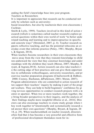 anding the field’s knowledge base into your program.
Teachers as Researchers
It is important to appreciate that research can be conducted not
only by scholars such as university-
based researchers, but also by teachersin their own classrooms (
Cochran-
Smith & Lytle, 1999). Teachers involved in this kind of action r
esearch (which is sometimes called teacher research) explore pr
actical questions within their own world of work “to better unde
rstand teaching and learning and to improvepractice in specific
and concrete ways” (Stremmel, 2007, p. 4). Teacher research su
pports reflective teaching, and has the potential tobecome an ev
eryday event that informs practice (Paley, 1981; Murphy, Bryan
t, & Ingram, 2014).
When teachers become researchers in their own classrooms they
move away from the view that they transmit knowledge to child
ren andtoward the view that they construct knowledge and under
standings with the children they teach (Moran, 2007; Murphy, B
ryant, & Ingram,2014). Action research can also take teachers t
o the cutting edge of best practices and can give them opportuni
ties to collaborate withcolleagues, university researchers, and pr
eservice teacher preparation programs (Charlesworth & DeBoer,
2000; Cooney, Buchanan, &Parkinson, 2001; Moran, 2007).
Program administrators who are committed to action research of
ten support their teachers’ inquiry by making it part of the progr
am’sculture. They can help to build beginners’ confidence by gi
ving novices opportunities to conduct research projects with a m
entor or apartner. When two or more teachers work together, the
y bring broader perspectives to their inquiry, and the analysis of
their findings maybe more insightful (Dietze et al., 2014). Dire
ctors can also encourage teachers to create study groups where t
hey work together to“intentionally and systematically research a
nd answer their own questions” (Murphy, Bryant, & Ingram, 20
14, p. 29). When teachersembark on teacher research, directors
often find that it has become a very powerful and effective form
of professional development thatmakes room for in-
 