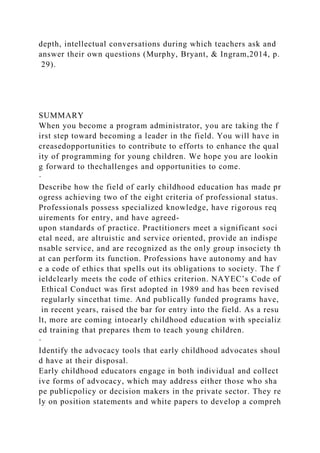 depth, intellectual conversations during which teachers ask and
answer their own questions (Murphy, Bryant, & Ingram,2014, p.
29).
SUMMARY
When you become a program administrator, you are taking the f
irst step toward becoming a leader in the field. You will have in
creasedopportunities to contribute to efforts to enhance the qual
ity of programming for young children. We hope you are lookin
g forward to thechallenges and opportunities to come.
·
Describe how the field of early childhood education has made pr
ogress achieving two of the eight criteria of professional status.
Professionals possess specialized knowledge, have rigorous req
uirements for entry, and have agreed-
upon standards of practice. Practitioners meet a significant soci
etal need, are altruistic and service oriented, provide an indispe
nsable service, and are recognized as the only group insociety th
at can perform its function. Professions have autonomy and hav
e a code of ethics that spells out its obligations to society. The f
ieldclearly meets the code of ethics criterion. NAYEC’s Code of
Ethical Conduct was first adopted in 1989 and has been revised
regularly sincethat time. And publically funded programs have,
in recent years, raised the bar for entry into the field. As a resu
lt, more are coming intoearly childhood education with specializ
ed training that prepares them to teach young children.
·
Identify the advocacy tools that early childhood advocates shoul
d have at their disposal.
Early childhood educators engage in both individual and collect
ive forms of advocacy, which may address either those who sha
pe publicpolicy or decision makers in the private sector. They re
ly on position statements and white papers to develop a compreh
 