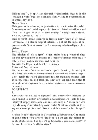 This nonprofit, nonpartisan research organization focuses on the
changing workforce, the changing family, and the communities
in whichthey live.
Moms Rising
This grassroots advocacy organization strives to raise the public
’s awareness and build support for issues related to children and
families.Its goal is to build more family-friendly communities.
NAEYC Advocacy Toolkit
This comprehensive resource addresses many facets of effective
advocacy. It includes helpful information about the legislative
process andeffective strategies for creating relationships with le
gislators.
Zero to Three
The mission of this nonprofit organization is to promote the hea
lth and development of infants and toddlers through training ofp
rofessionals, policy makers, and families.
Website for Reports of Teacher Research
Voices of Practitioners
The collection of teacher research reports found by following li
nks from this website demonstrates how teachers conduct inquir
y projectsin their own classrooms to help them understand their
children, teaching, and learning. They are inspiring examples th
at might encourageyou to try similar projects in your classroom
or center.
TO REFLECT
1.
Have you ever noticed that professional conference sessions foc
used on public policy or systems development are likely to have
plentyof empty seats, whereas sessions such as “Music for Mon
day Mornings” are standing room only? What do you think this
says about ourprofession? How could this situation be changed?
2.
A class in administration is discussing collaboration. One stude
nt commented, “We always talk about all we can accomplish thr
oughcollaboration, but doesn’t collaboration come at a cost?” W
hat are the costs of collaboration?
 