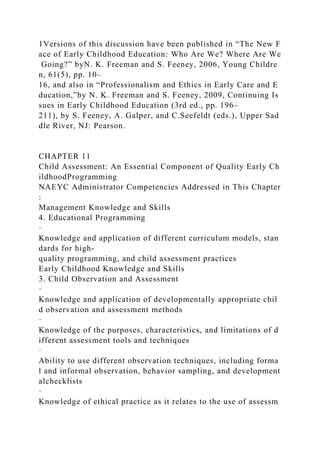 1Versions of this discussion have been published in “The New F
ace of Early Childhood Education: Who Are We? Where Are We
Going?” byN. K. Freeman and S. Feeney, 2006, Young Childre
n, 61(5), pp. 10–
16, and also in “Professionalism and Ethics in Early Care and E
ducation,”by N. K. Freeman and S. Feeney, 2009, Continuing Is
sues in Early Childhood Education (3rd ed., pp. 196–
211), by S. Feeney, A. Galper, and C.Seefeldt (eds.), Upper Sad
dle River, NJ: Pearson.
CHAPTER 11
Child Assessment: An Essential Component of Quality Early Ch
ildhoodProgramming
NAEYC Administrator Competencies Addressed in This Chapter
:
Management Knowledge and Skills
4. Educational Programming
·
Knowledge and application of different curriculum models, stan
dards for high-
quality programming, and child assessment practices
Early Childhood Knowledge and Skills
3. Child Observation and Assessment
·
Knowledge and application of developmentally appropriate chil
d observation and assessment methods
·
Knowledge of the purposes, characteristics, and limitations of d
ifferent assessment tools and techniques
·
Ability to use different observation techniques, including forma
l and informal observation, behavior sampling, and development
alchecklists
·
Knowledge of ethical practice as it relates to the use of assessm
 