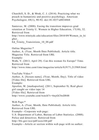 Churchill, S. D., & Mruk, C. J. (2014). Practicing what we
preach in humanistic and positive psychology. American
Psychologist, 69(1), 90-92. doi:10.1037/a0034868
Santovec, M. (2008). Easing the transition improves grad
retention at Trinity U. Women in Higher Education, 17(10), 32.
Retrieved from
http://www.trinitydc.edu/education/files/2010/09/Women_in_hi
gher_
Ed_Trinity_Transistions_10_08.pdf
Online Magazine:*
Author, A. (Year, Month Date Published). Article title.
Magazine Title. Retrieved from URL
Example:
Walk, V. (2013, April 29). Can this woman fix Europe? Time.
Retrieved from
http://www.time.com/time/magazine/article/0,9171,213969.html
YouTube Video:*
Author, A. [Screen name]. (Year, Month, Day). Title of video
[Video file]. Retrieved from URL
Example:
Apsolon, M. [markapsolon]. (2011, September 9). Real ghost
girl caught on video tape 14
[Video file]. Retrieved from
http://www.youtube.com/watch?v=6nyGCbxD848
Web Page:*
Author, A. (Year, Month, Date Published). Article title.
Retrieved from URL
Example—Corporate web page:
U.S. Department of Labor, Bureau of Labor Statistics. (2008).
Police and detectives. Retrieved from
http://bls.gov/oco/pdf/ocos160.pdf
Example—Article or section within web page with no author:
 