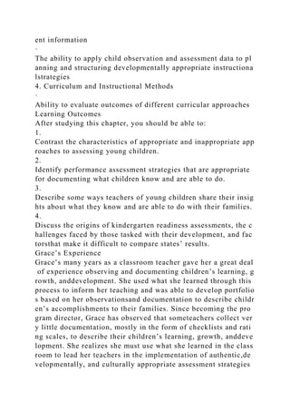 ent information
·
The ability to apply child observation and assessment data to pl
anning and structuring developmentally appropriate instructiona
lstrategies
4. Curriculum and Instructional Methods
·
Ability to evaluate outcomes of different curricular approaches
Learning Outcomes
After studying this chapter, you should be able to:
1.
Contrast the characteristics of appropriate and inappropriate app
roaches to assessing young children.
2.
Identify performance assessment strategies that are appropriate
for documenting what children know and are able to do.
3.
Describe some ways teachers of young children share their insig
hts about what they know and are able to do with their families.
4.
Discuss the origins of kindergarten readiness assessments, the c
hallenges faced by those tasked with their development, and fac
torsthat make it difficult to compare states’ results.
Grace’s Experience
Grace’s many years as a classroom teacher gave her a great deal
of experience observing and documenting children’s learning, g
rowth, anddevelopment. She used what she learned through this
process to inform her teaching and was able to develop portfolio
s based on her observationsand documentation to describe childr
en’s accomplishments to their families. Since becoming the pro
gram director, Grace has observed that someteachers collect ver
y little documentation, mostly in the form of checklists and rati
ng scales, to describe their children’s learning, growth, anddeve
lopment. She realizes she must use what she learned in the class
room to lead her teachers in the implementation of authentic,de
velopmentally, and culturally appropriate assessment strategies
 