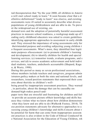 ted theexpectation that “by the year 2000, all children in Americ
a will start school ready to learn.” It soon became clear that a d
efinitive definitionof “ready to learn” was elusive, and existing
assessments were ill suited to accurately describe what diverse
populations of young childrenknow and are able to do. To preve
nt the widespread use of existing, on-
demand tests and the adoption of potentially harmful assessment
practices to measure school readiness, a workgroup made up of l
eading early childhood educators was asked to create guidelines
identifying appropriate approaches to assessment in early childh
ood. They stressed the importance of using assessments only for
theirintended purpose and avoiding subjecting young children t
o frequent assessments. What’s more, they identified four legiti
mate purposes ofassessment: (a) to promote children’s learning
and development; (b) to identify children for health and special
learning services; (c) tomonitor trends, evaluate programs, and s
ervices; and (d) to assess academic achievement and hold indivi
dual students, teachers, andschools accountable (Shepard, Kaga
n, & Wurtz, 1998).
During this period as many as seven professional associations,
whose members include teachers and caregivers, program admin
istrators,policy makers at both the state and national levels, and
researchers, issued position statements that expressed their conc
erns about therisks to children’s well-
being posed by inappropriate assessment practices. They warned
, in particular, about the damage that can be causedby on-
demand high-stakes pencil-and-
paper tests that are stressful and frustrating for children and fail
to provide an accurate picture oftheir knowledge and skills bec
ause they violate what we know about how children demonstrate
what they know and are able to do (Walker& Feeney, 2014). Th
ese position statements advocate for alternative approaches to a
ssessing young children’s knowledge and skills.Concern about t
he potential for harm that can come from inappropriate assessm
ent practices is also evident in the Code of Ethical Conductof th
e National Association for the Education of Young Children, wh
 