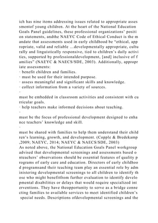 ich has nine items addressing issues related to appropriate asses
smentof young children. At the heart of the National Education
Goals Panel guidelines, these professional organizations’ positi
on statements, andthe NAEYC Code of Ethical Conduct is the m
andate that assessments used in early childhood be “ethical, app
ropriate, valid and reliable …developmentally appropriate, cultu
rally and linguistically responsive, tied to children’s daily activi
ties, supported by professionaldevelopment, [and] inclusive of f
amilies” (NAEYC & NAECS/SDE, 2003). Additionally, appropr
iate assessments:
· benefit children and families.
· must be used for their intended purpose.
· assess meaningful and significant skills and knowledge.
· collect information from a variety of sources.
·
must be embedded in classroom activities and consistent with cu
rricular goals.
· help teachers make informed decisions about teaching.
·
must be the focus of professional development designed to enha
nce teachers’ knowledge and skill.
·
must be shared with families to help them understand their child
ren’s learning, growth, and development. (Copple & Bredekamp
,2009; NAEYC, 2014; NAEYC & NAECS/SDE, 2003)
As noted above, the National Education Goals Panel workgroup
advised that developmental screenings and assessments based o
nteachers’ observations should be essential features of quality p
rograms of early care and education. Directors of early childhoo
d programsand their teaching team play an essential role by adm
inistering developmental screenings to all children to identify th
ose who might benefitfrom further evaluation to identify develo
pmental disabilities or delays that would require specialized int
erventions. They have theopportunity to serve as a bridge conne
cting families to available services to meet identified children’s
special needs. Descriptions ofdevelopmental screenings and the
 