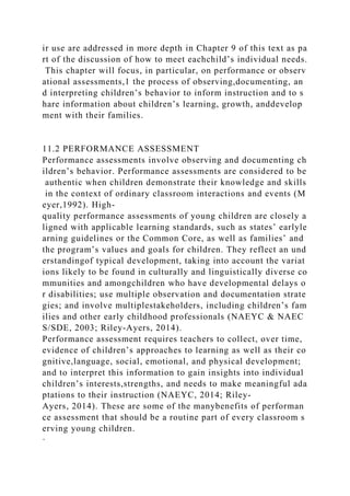 ir use are addressed in more depth in Chapter 9 of this text as pa
rt of the discussion of how to meet eachchild’s individual needs.
This chapter will focus, in particular, on performance or observ
ational assessments,1 the process of observing,documenting, an
d interpreting children’s behavior to inform instruction and to s
hare information about children’s learning, growth, anddevelop
ment with their families.
11.2 PERFORMANCE ASSESSMENT
Performance assessments involve observing and documenting ch
ildren’s behavior. Performance assessments are considered to be
authentic when children demonstrate their knowledge and skills
in the context of ordinary classroom interactions and events (M
eyer,1992). High-
quality performance assessments of young children are closely a
ligned with applicable learning standards, such as states’ earlyle
arning guidelines or the Common Core, as well as families’ and
the program’s values and goals for children. They reflect an und
erstandingof typical development, taking into account the variat
ions likely to be found in culturally and linguistically diverse co
mmunities and amongchildren who have developmental delays o
r disabilities; use multiple observation and documentation strate
gies; and involve multiplestakeholders, including children’s fam
ilies and other early childhood professionals (NAEYC & NAEC
S/SDE, 2003; Riley-Ayers, 2014).
Performance assessment requires teachers to collect, over time,
evidence of children’s approaches to learning as well as their co
gnitive,language, social, emotional, and physical development;
and to interpret this information to gain insights into individual
children’s interests,strengths, and needs to make meaningful ada
ptations to their instruction (NAEYC, 2014; Riley-
Ayers, 2014). These are some of the manybenefits of performan
ce assessment that should be a routine part of every classroom s
erving young children.
·
 