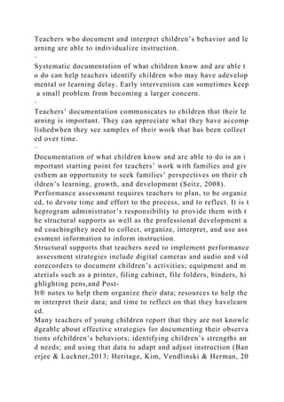 Teachers who document and interpret children’s behavior and le
arning are able to individualize instruction.
·
Systematic documentation of what children know and are able t
o do can help teachers identify children who may have adevelop
mental or learning delay. Early intervention can sometimes keep
a small problem from becoming a larger concern.
·
Teachers’ documentation communicates to children that their le
arning is important. They can appreciate what they have accomp
lishedwhen they see samples of their work that has been collect
ed over time.
·
Documentation of what children know and are able to do is an i
mportant starting point for teachers’ work with families and giv
esthem an opportunity to seek families’ perspectives on their ch
ildren’s learning, growth, and development (Seitz, 2008).
Performance assessment requires teachers to plan, to be organiz
ed, to devote time and effort to the process, and to reflect. It is t
heprogram administrator’s responsibility to provide them with t
he structural supports as well as the professional development a
nd coachingthey need to collect, organize, interpret, and use ass
essment information to inform instruction.
Structural supports that teachers need to implement performance
assessment strategies include digital cameras and audio and vid
eorecorders to document children’s activities; equipment and m
aterials such as a printer, filing cabinet, file folders, binders, hi
ghlighting pens,and Post-
It® notes to help them organize their data; resources to help the
m interpret their data; and time to reflect on that they havelearn
ed.
Many teachers of young children report that they are not knowle
dgeable about effective strategies for documenting their observa
tions ofchildren’s behaviors; identifying children’s strengths an
d needs; and using that data to adapt and adjust instruction (Ban
erjee & Luckner,2013; Heritage, Kim, Vendlinski & Herman, 20
 