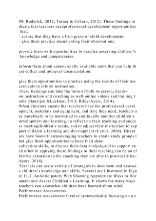 09; Roderick, 2012; Turner & Coburn, 2012). These findings in
dicate that teachers needprofessional development opportunities
that:
· ensure that they have a firm grasp of child development.
· give them practice documenting their observations.
·
provide them with opportunities to practice assessing children’s
knowledge and competencies.
·
inform them about commercially available tools that can help th
em collect and interpret documentation.
·
give them opportunities to practice using the results of their ass
essments to inform instruction.
These trainings can take the form of both in-person, hands-
on instruction and coaching as well online videos and training t
ools (Banerjee &Luckner, 2013; Riley-Ayers, 2014).
When directors ensure that teachers have the professional devel
opment, materials and equipment, and time they need, teachers a
re morelikely to be motivated to continually monitor children’s
development and learning, to reflect on their teaching and succe
ss meetingchildren’s needs, and to adjust their instruction to sup
port children’s learning and development (Carter, 2008). Direct
ors have found thatencouraging teachers to create study groups t
hat give them opportunities to hone their data-
collection skills, to discuss their data analysis,and to support ea
ch other in applying these findings to their teaching can be an ef
fective extension to the coaching they are able to provide(Riley-
Ayers, 2014).
Teachers can use a variety of strategies to document and assesse
s children’s knowledge and skills. Several are illustrated in Figu
re 11.2. AnAnticipatory Web Showing Appropriate Ways to Doc
ument and Assess Children’s Learning. It shows the many ways
teachers can asseswhat children have learned about wind.
Performance Assessments
Performance assessments involve systematically focusing on a c
 