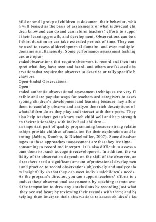 hild or small group of children to document their behavior, whic
h will beused as the basis of assessments of what individual chil
dren know and can do and can inform teachers’ efforts to suppor
t their learning,growth, and development. Observations can be o
f short duration or can take extended periods of time. They can
be used to assess alldevelopmental domains, and even multiple
domains simultaneously. Some performance assessment techniq
ues are open-
endedobservations that require observers to record and then inte
rpret what they have seen and heard, and others are focused obs
ervationsthat require the observer to describe or tally specific b
ehaviors.
Open-Ended Observations:
Open-
ended authentic observational assessment techniques are very fl
exible and are popular ways for teachers and caregivers to asses
syoung children’s development and learning because they allow
them to carefully observe and analyze their rich descriptions of
whatchildren do as they play and interact with their peers. They
also help teachers get to know each child well and help strength
en theirrelationships with individual children—
an important part of quality programming because strong relatio
nships provide children afoundation for their exploration and le
arning (Jablon, Dombro, & Dichtelmiller, 2007). Some disadvan
tages to these approaches toassessment are that they are time-
consuming to record and interpret. It is also difficult to assess s
ome domains, such as cognitivedevelopment. In addition, the va
lidity of the observation depends on the skill of the observer, an
d teachers need a significant amount ofprofessional developmen
t and practice to record observations objectively and analyze the
m insightfully so that they can meet individualchildren’s needs.
As the program’s director, you can support teachers’ efforts to c
onduct these observational assessments by coaching themto avoi
d the temptation to draw any conclusions by recording just what
they see and hear; by reviewing their records with them; and by
helping them interpret their observations to assess children’s lea
 