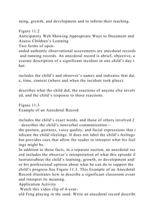rning, growth, and development and to inform their teaching.
Figure 11.2
Anticipatory Web Showing Appropriate Ways to Document and
Assess Children’s Learning
Two forms of open-
ended authentic observational assessments are anecdotal records
and running records. An anecdotal record is abrief, objective, a
ccurate description of a significant incident in one child’s day t
hat:
·
includes the child’s and observer’s names and indicates that dat
e, time, context (where and when the incident took place).
·
describes what the child did, the reactions of anyone else involv
ed, and the child’s response to those reactions.
Figure 11.3
Example of an Anecdotal Record
·
includes the child’s exact words, and those of others involved.2
· describes the child’s nonverbal communication—
the posture, gestures, voice quality, and facial expressions that i
ndicate the child’sfeelings. It does not label the child’s feelings
but provides cues that allow the reader to interpret what his feel
ings might be.
In addition to these facts, in a separate section, an anecdotal rec
ord includes the observer’s interpretation of what this episode il
lustratesabout the child’s learning, growth, or development and/
or his professional opinion about what he can do to support the
child’s progress.See Figure 11.3. This Example of an Anecdotal
Record illustrates how to describe a significant classroom event
and interpret its meaning.
Application Activity
Watch this video clip of 4-year-
old Feng playing in the sand. Write an anecdotal record describi
 