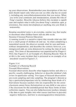 ng your observations. Rememberthat your description of the inci
dent should report only what you can see (this clip has no sound
), including any nonverbalcommunication that you notice. When
you write your comments and interpretation, assume the role of
Feng’s teacher. Describe whyyou believe this incident is signifi
cant and explain what it tells you about Feng’s attention span, p
ersistence, fine motor development,or anything else you think is
noteworthy.
Keeping anecdotal notes is an everyday, routine way that teache
rs document what children know and are able to do.
Suzanne Clouzeau/Pearson Education
A running record is a narrative report that records what one chil
d or a small group of children do and say. As when completing a
nanecdotal record, the observer records what he sees and hears
without interpretation, and describes the context; however, a ru
nningrecord adds an extra dimension by noting the time of each
entry. This form of documentation was popularized by Piaget (1
952). See Figure11.4, an Example of a Running Record. Note th
at this is the same incident that is presented as an example of an
anecdotal record in Figure11.3.
Figure 11.4
Example of a Running Record
Focused Observations:
Focused observations describe what happens before and after a s
pecific, usually challenging, behavior or describe children’s beh
aviors in aparticular setting. Two types of focused observations
are event sampling and time sampling. The program’s director p
lays a particularlyimportant role by conducting these kinds of o
bservations because teachers who are responsible for the entire
classroom cannot focus theirattention on one child or one area o
f the classroom for the extended period that these forms of data
collection require. You can also helpclassroom teachers interpre
t the data to gain insights into what causes (and how to prevent)
negative behaviors, and how to encouragepositive interactions.
 