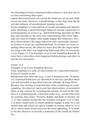 An advantage of these structured observations is that they are le
ss time-consuming than open-
ended observationsand can record the behaviors of several child
ren at one time; however, a disadvantage is that they lack the de
tail and richness of anecdotaland running records.
Event sampling is a description of events preceding and immedi
ately following a specified target behavior during a particular cl
assroomroutine or event (e.g., Sarah had biting episodes on Mon
day and Tuesday as the class was transitioning into circle time,
and you want to findout what might trigger this behavior). For t
hese observations, the target behavior and a particular classroo
m routine or event are carefullydefined. To conduct an event sa
mpling observation, the observer must describe the target behav
ior along with what was happening beforeand after its occurrenc
e (see Figure 11.5 an Example of an Event Sampling Record). N
otice how it describes what happened before,during, and after Ja
mie hit his classmates.
Figure 11.5
Example of an Event Sampling Record
Time sampling is a tally of observations in a specified classroo
m area or center at pre-
determined time intervals (e.g., every 5 minutes,every 10 minut
es). Expected behaviors are identified in advance and then obser
ved and recorded at specified intervals (Mindes & Jung,2015).
Because less writing is required than when completing an event
sampling, the observer can record her observations of severalchi
ldren in one session by recording the actions of each of the chil
dren in a predetermined, consistent order (e.g., record what Jero
me isdoing, then Alice, Victoria, Ralph, and back to Jerome, etc
.). A time sample record like the example in Figure 11.6 is likel
y to show trends,such as which children engage in play for a sus
tained time and which are apt to wander or mainly observe, as w
ell as which areas oractivities are the most appealing. It is helpf
ul for the observer to include a summary of the trends he identif
ies.
 