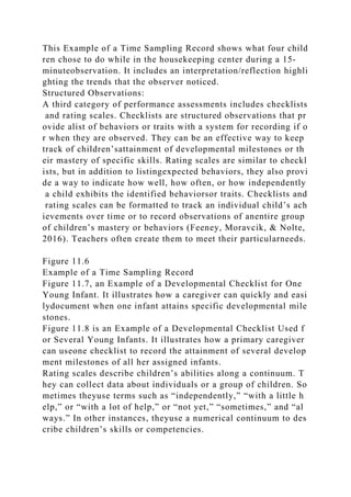 This Example of a Time Sampling Record shows what four child
ren chose to do while in the housekeeping center during a 15-
minuteobservation. It includes an interpretation/reflection highli
ghting the trends that the observer noticed.
Structured Observations:
A third category of performance assessments includes checklists
and rating scales. Checklists are structured observations that pr
ovide alist of behaviors or traits with a system for recording if o
r when they are observed. They can be an effective way to keep
track of children’sattainment of developmental milestones or th
eir mastery of specific skills. Rating scales are similar to checkl
ists, but in addition to listingexpected behaviors, they also provi
de a way to indicate how well, how often, or how independently
a child exhibits the identified behaviorsor traits. Checklists and
rating scales can be formatted to track an individual child’s ach
ievements over time or to record observations of anentire group
of children’s mastery or behaviors (Feeney, Moravcik, & Nolte,
2016). Teachers often create them to meet their particularneeds.
Figure 11.6
Example of a Time Sampling Record
Figure 11.7, an Example of a Developmental Checklist for One
Young Infant. It illustrates how a caregiver can quickly and easi
lydocument when one infant attains specific developmental mile
stones.
Figure 11.8 is an Example of a Developmental Checklist Used f
or Several Young Infants. It illustrates how a primary caregiver
can useone checklist to record the attainment of several develop
ment milestones of all her assigned infants.
Rating scales describe children’s abilities along a continuum. T
hey can collect data about individuals or a group of children. So
metimes theyuse terms such as “independently,” “with a little h
elp,” or “with a lot of help,” or “not yet,” “sometimes,” and “al
ways.” In other instances, theyuse a numerical continuum to des
cribe children’s skills or competencies.
 