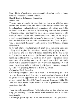 Many kinds of ordinary classroom activities give teachers oppor
tunities to assess children’s skills.
David Kostelnik/Pearson Education
Interviews
Teachers can also gain valuable insights into what children unde
rstand, are interested in, and are curious about by interviewing t
hem.Teachers conduct informal interviews when they ask childr
en about their block structure or what they did over the weekend
. Theseinterviews are likely to be spontaneous and grow out of t
eachers’ observations and classroom events. Some of the insight
s they can provideare into children’s language development as
well as their interests, friends, relationships, and fears. A good
way to document theseconversations is to record them as anecdo
tal records.
In formal interviews, teachers ask each child the same questions
. They need to plan for these interviews by identifying a focus,
such aswhat children learned from a recent trip to the fire statio
n. For interviews to serve as useful documentation of children’s
learning anddevelopment, teachers must keep complete and accu
rate notes of what they say as well as their nonverbal communic
ation. When usedintentionally, interviews can become part of ef
fective teachers’ efforts to identify children’s interests, strength
s, and needs (Feeney,Moravcik, & Nolte, 2016).
Collecting Work Samples
Collecting samples of children’s work is a particularly effective
way to document their learning, growth, and development; it al
so givesteachers opportunities to clearly illustrate children’s pr
ogress to their families (McAfee, Leong, & Bodrova, 2004). The
samples of children’swork used as a form of performance asses
sment can include:
·
video or audio recordings of child dictating stories, singing, rea
ding (or “reading” favorite books from memory), and other class
roomevents.
· drawings, paintings, and other two-dimensional art projects—
 