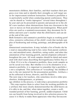 monstrateto children, their families, and their teachers their pro
gress over time and to identify their strengths as well target are
as for improvement toinform instruction. Formative portfolios a
re particularly useful when conducting parent conferences. They
can be shared as “works inprogress” several times throughout t
he year and can be presented to parents and passed on to the chi
ld’s new teachers when shetransitions from one classroom to the
next or moves on from preschool into kindergarten. When portf
olios are used as a summativeassessment, they document for fa
milies and next year’s teacher what the child knows and can do
at the end of the year.
Both formative and summative portfolios begin as working portf
olios, extensive collections of the child’s work that include sam
ples of herdrawing and writing, paintings, and photographs of th
ree-
dimensional constructions. It may include a list of books she ha
s read or enjoyedhaving read to her; notes from parent conferen
ces; and anecdotal notes, checklists, rating scales, and other doc
umentation of her learning,growth, and development collected t
hroughout the year. All work samples should be dated and annot
ated with short notes describing theirsignificance before they ar
e filed. If it is to be a formative portfolio, these work samples m
ust be saved over time. But whether it is to be aformative or su
mmative portfolio, it is important to remember that a portfolio i
s not a scrapbook. This collection of “everything” the childhas d
one is the raw material for the presentation portfolio. Artifacts c
an be collected in boxes, drawers, and file folders.
The next step is for teachers, who sometimes involve older pres
choolers, kindergarteners, or primary-
age children in the process, is todevelop a presentation portfolio
. This step requires them to select from the working portfolio th
e artifacts that most clearly demonstratewhat the child knows an
d is able to do, and that, when taken together, create a well-
rounded portrait of her learning, growth, anddevelopment. Child
ren can benefit from being involved in this selection process be
cause it is likely to make them appreciate what they haveaccom
 