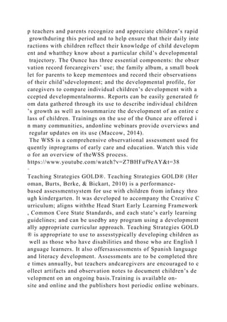 p teachers and parents recognize and appreciate children’s rapid
growthduring this period and to help ensure that their daily inte
ractions with children reflect their knowledge of child developm
ent and whatthey know about a particular child’s developmental
trajectory. The Ounce has three essential components: the obser
vation record forcaregivers’ use; the family album, a small book
let for parents to keep mementoes and record their observations
of their child’sdevelopment; and the developmental profile, for
caregivers to compare individual children’s development with a
ccepted developmentalnorms. Reports can be easily generated fr
om data gathered through its use to describe individual children
’s growth as well as tosummarize the development of an entire c
lass of children. Trainings on the use of the Ounce are offered i
n many communities, andonline webinars provide overviews and
regular updates on its use (Maccow, 2014).
The WSS is a comprehensive observational assessment used fre
quently inprograms of early care and education. Watch this vide
o for an overview of theWSS process.
https://www.youtube.com/watch?v=Z7BHFuf9eAY&t=38
·
Teaching Strategies GOLD®. Teaching Strategies GOLD® (Her
oman, Burts, Berke, & Bickart, 2010) is a performance-
based assessmentsystem for use with children from infancy thro
ugh kindergarten. It was developed to accompany the Creative C
urriculum; aligns withthe Head Start Early Learning Framework
, Common Core State Standards, and each state’s early learning
guidelines; and can be usedby any program using a development
ally appropriate curricular approach. Teaching Strategies GOLD
® is appropriate to use to assesstypically developing children as
well as those who have disabilities and those who are English l
anguage learners. It also offersassessments of Spanish language
and literacy development. Assessments are to be completed thre
e times annually, but teachers andcaregivers are encouraged to c
ollect artifacts and observation notes to document children’s de
velopment on an ongoing basis.Training is available on-
site and online and the publishers host periodic online webinars.
 
