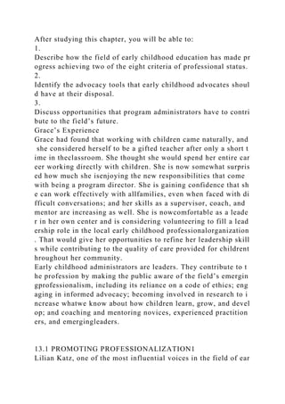 After studying this chapter, you will be able to:
1.
Describe how the field of early childhood education has made pr
ogress achieving two of the eight criteria of professional status.
2.
Identify the advocacy tools that early childhood advocates shoul
d have at their disposal.
3.
Discuss opportunities that program administrators have to contri
bute to the field’s future.
Grace’s Experience
Grace had found that working with children came naturally, and
she considered herself to be a gifted teacher after only a short t
ime in theclassroom. She thought she would spend her entire car
eer working directly with children. She is now somewhat surpris
ed how much she isenjoying the new responsibilities that come
with being a program director. She is gaining confidence that sh
e can work effectively with allfamilies, even when faced with di
fficult conversations; and her skills as a supervisor, coach, and
mentor are increasing as well. She is nowcomfortable as a leade
r in her own center and is considering volunteering to fill a lead
ership role in the local early childhood professionalorganization
. That would give her opportunities to refine her leadership skill
s while contributing to the quality of care provided for childrent
hroughout her community.
Early childhood administrators are leaders. They contribute to t
he profession by making the public aware of the field’s emergin
gprofessionalism, including its reliance on a code of ethics; eng
aging in informed advocacy; becoming involved in research to i
ncrease whatwe know about how children learn, grow, and devel
op; and coaching and mentoring novices, experienced practition
ers, and emergingleaders.
13.1 PROMOTING PROFESSIONALIZATION1
Lilian Katz, one of the most influential voices in the field of ear
 