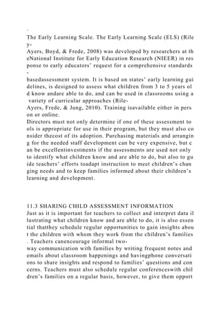·
The Early Learning Scale. The Early Learning Scale (ELS) (Rile
y-
Ayers, Boyd, & Frede, 2008) was developed by researchers at th
eNational Institute for Early Education Research (NIEER) in res
ponse to early educators’ request for a comprehensive standards
-
basedassessment system. It is based on states’ early learning gui
delines, is designed to assess what children from 3 to 5 years ol
d know andare able to do, and can be used in classrooms using a
variety of curricular approaches (Rile-
Ayers, Frede, & Jung, 2010). Training isavailable either in pers
on or online.
Directors must not only determine if one of these assessment to
ols is appropriate for use in their program, but they must also co
nsider thecost of its adoption. Purchasing materials and arrangin
g for the needed staff development can be very expensive, but c
an be excellentinvestments if the assessments are used not only
to identify what children know and are able to do, but also to gu
ide teachers’ efforts toadapt instruction to meet children’s chan
ging needs and to keep families informed about their children’s
learning and development.
11.3 SHARING CHILD ASSESSMENT INFORMATION
Just as it is important for teachers to collect and interpret data il
lustrating what children know and are able to do, it is also essen
tial thatthey schedule regular opportunities to gain insights abou
t the children with whom they work from the children’s families
. Teachers canencourage informal two-
way communication with families by writing frequent notes and
emails about classroom happenings and havingphone conversati
ons to share insights and respond to families’ questions and con
cerns. Teachers must also schedule regular conferenceswith chil
dren’s families on a regular basis, however, to give them opport
 