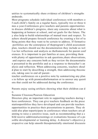 unities to systematically share evidence of children’s strengths
andneeds.
Most programs schedule individual conferences with members o
f each child’s family on a regular basis, typically two or three ti
mes a year.Conferences give teachers and parents opportunities
to discuss children’s progress, share any concerns about what is
happening at homeor at school, and set goals for the future. The
y also help to build relationships of mutual trust and respect. Te
achers should prepare foreach conference by creating a list of ta
lking points that they want to be certain to address. If formative
portfolios are the centerpiece of theprogram’s child assessment
plan, teachers should use the documentation they include as wel
l as her reflections and analysis as theframework for parent conf
erences. It is important to put families at ease, providing them
with plenty of opportunities to ask questions,share observations,
and express any concerns both as they review the documentatio
n presented in the portfolio and as a response to theteacher’s an
alysis and reflection. When addressing concerns, teachers shoul
d plan to start by describing a strength, then addressing theconc
ern, taking care to end all parent–
teacher conferences on a positive note by summarizing any plan
s to follow up with promisedinformation or to answer any questi
ons that could not be addressed during the conference.
Parents enjoy seeing artifacts showing what their children can d
o.
Suzanne Clouzeau/Pearson Education
Directors play an important role in supporting teachers during t
hese conferences. They can give teachers feedback on the prese
ntationportfolios they have developed and can provide teachers
opportunities to practice their presentations to parents. They sh
ould also plan toparticipate in conferences when teachers are pl
anning to raise a sensitive issue, such as recommending that a c
hild receive additionalscreenings or evaluations because of a po
ssible developmental or learning delay. A director’s objective p
erspective can help smooth thesepotentially emotional discussio
 