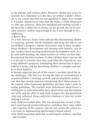 ns for parents and teachers alike. Directors should also stress to
teachers how important it is that they neverlabel a child’s behav
ior or use a term that they are not qualified to apply. For exampl
e, a teacher should never state that she thinks a child ishyperacti
ve. She can, however, share her anecdotal and running records t
hat describe a child who is always on the go and can sit for just
afew minutes, seldom long enough to see a task through to its c
ompletion.
A Better Way
As a new director, Grace soon realized that documenting childre
n’s learning, growth, and development and using that data to ass
esschildren’s progress, inform instruction, and to share insights
about children’s development and learning with families, was m
any teachers’most pressing professional development need. At t
he next staff meeting, she asked teachers to reflect on how they
documented theirobservations of what children know and are abl
e to do and to consider how they used what they learned for asse
ssing children’s progress, foradapting their instruction to meet c
hildren’s needs, and for describing children’s strengths and nee
ds to their families.
It became apparent that all of the center’s teachers faced the sa
me challenges. The first was having the time to systematically d
ocumentchildren’s learning, growth, and development; another
was that they lacked expertise interpreting their observations in
the context ofdevelopmental guidelines and their state’s early le
arning guidelines. The teachers were enthusiastic about Grace’s
willingness to help themrefine their observation and documentat
ion skills and her offer to help them interpret the documentation
they had collected. Grace asked forvolunteers to join her in dev
eloping a school-
wide child assessment plan. She was pleased that several of the
most experienced teachersoffered to contribute their time, effort
, and expertise to this project, and she felt certain the center wa
s on track to implementing aperformance-based school-
wide child assessment plan that would benefit children, families
, and teachers.
 