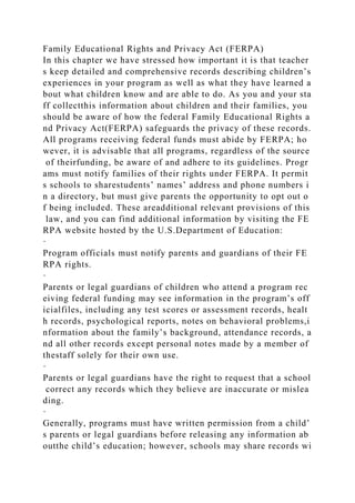 Family Educational Rights and Privacy Act (FERPA)
In this chapter we have stressed how important it is that teacher
s keep detailed and comprehensive records describing children’s
experiences in your program as well as what they have learned a
bout what children know and are able to do. As you and your sta
ff collectthis information about children and their families, you
should be aware of how the federal Family Educational Rights a
nd Privacy Act(FERPA) safeguards the privacy of these records.
All programs receiving federal funds must abide by FERPA; ho
wever, it is advisable that all programs, regardless of the source
of theirfunding, be aware of and adhere to its guidelines. Progr
ams must notify families of their rights under FERPA. It permit
s schools to sharestudents’ names’ address and phone numbers i
n a directory, but must give parents the opportunity to opt out o
f being included. These areadditional relevant provisions of this
law, and you can find additional information by visiting the FE
RPA website hosted by the U.S.Department of Education:
·
Program officials must notify parents and guardians of their FE
RPA rights.
·
Parents or legal guardians of children who attend a program rec
eiving federal funding may see information in the program’s off
icialfiles, including any test scores or assessment records, healt
h records, psychological reports, notes on behavioral problems,i
nformation about the family’s background, attendance records, a
nd all other records except personal notes made by a member of
thestaff solely for their own use.
·
Parents or legal guardians have the right to request that a school
correct any records which they believe are inaccurate or mislea
ding.
·
Generally, programs must have written permission from a child’
s parents or legal guardians before releasing any information ab
outthe child’s education; however, schools may share records wi
 