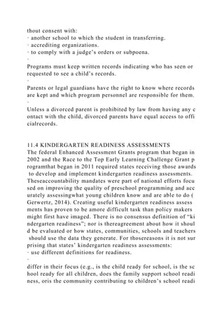 thout consent with:
· another school to which the student in transferring.
· accrediting organizations.
· to comply with a judge’s orders or subpoena.
·
Programs must keep written records indicating who has seen or
requested to see a child’s records.
·
Parents or legal guardians have the right to know where records
are kept and which program personnel are responsible for them.
·
Unless a divorced parent is prohibited by law from having any c
ontact with the child, divorced parents have equal access to offi
cialrecords.
11.4 KINDERGARTEN READINESS ASSESSMENTS
The federal Enhanced Assessment Grants program that began in
2002 and the Race to the Top Early Learning Challenge Grant p
rogramthat began in 2011 required states receiving those awards
to develop and implement kindergarten readiness assessments.
Theseaccountability mandates were part of national efforts focu
sed on improving the quality of preschool programming and acc
urately assessingwhat young children know and are able to do (
Gerwertz, 2014). Creating useful kindergarten readiness assess
ments has proven to be amore difficult task than policy makers
might first have imaged. There is no consensus definition of “ki
ndergarten readiness”; nor is thereagreement about how it shoul
d be evaluated or how states, communities, schools and teachers
should use the data they generate. For thosereasons it is not sur
prising that states’ kindergarten readiness assessments:
· use different definitions for readiness.
·
differ in their focus (e.g., is the child ready for school, is the sc
hool ready for all children, does the family support school readi
ness, oris the community contributing to children’s school readi
 