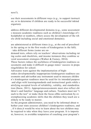 ness?).
·
use their assessments in different ways (e.g., to support instructi
on, or to determine if children are ready to be successful inkind
ergarten).
·
address different developmental domains (e.g., some assessment
s measure academic readiness such as children’s knowledge of t
healphabet or numbers, others assess the development of the wh
ole child including social and emotional domains).
·
are administered at different times (e.g., at the end of preschool
in the spring or in the first weeks of kindergarten in the fall).
· take different forms (some are on-
demand tests, others rely on teachers’ observations including rat
ing scales and checklists, and insome instances they combine se
veral assessment strategies (Walker & Feeney, 2014).
These factors reduce the usefulness of kindergarten readiness as
sessments and make it difficult to gauge states’ success in prepa
ringchildren for school.
Advocates warn against the implementation of high-
stakes developmentally inappropriate kindergarten readiness ass
essments and advisethat any instrument used to measure childre
n’s kindergarten readiness must be used for its intended purpose
and align with learningstandards and instructional goals while s
atisfying accepted levels of reliability, validity, and standardiza
tion (Snow, 2011). Appropriateassessments must also reflect chi
ldren’s and families’ language and culture. Teachers must not “t
each to the test” or make them the focus ofthe curriculum by ov
eremphasizing academic skills that the children they teach are u
nlikely to be ready to master.
As the program administrator, you need to be informed about w
hether your state assesses children’s kindergarten readiness, and
, if it does,it would be wise to learn about the test children may
be required to take when they leave your program. It is importa
nt, however, to avoidthe temptation of coaching your program’s
 