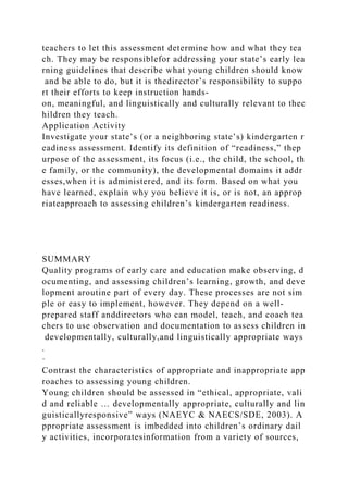 teachers to let this assessment determine how and what they tea
ch. They may be responsiblefor addressing your state’s early lea
rning guidelines that describe what young children should know
and be able to do, but it is thedirector’s responsibility to suppo
rt their efforts to keep instruction hands-
on, meaningful, and linguistically and culturally relevant to thec
hildren they teach.
Application Activity
Investigate your state’s (or a neighboring state’s) kindergarten r
eadiness assessment. Identify its definition of “readiness,” thep
urpose of the assessment, its focus (i.e., the child, the school, th
e family, or the community), the developmental domains it addr
esses,when it is administered, and its form. Based on what you
have learned, explain why you believe it is, or is not, an approp
riateapproach to assessing children’s kindergarten readiness.
SUMMARY
Quality programs of early care and education make observing, d
ocumenting, and assessing children’s learning, growth, and deve
lopment aroutine part of every day. These processes are not sim
ple or easy to implement, however. They depend on a well-
prepared staff anddirectors who can model, teach, and coach tea
chers to use observation and documentation to assess children in
developmentally, culturally,and linguistically appropriate ways
.
·
Contrast the characteristics of appropriate and inappropriate app
roaches to assessing young children.
Young children should be assessed in “ethical, appropriate, vali
d and reliable … developmentally appropriate, culturally and lin
guisticallyresponsive” ways (NAEYC & NAECS/SDE, 2003). A
ppropriate assessment is imbedded into children’s ordinary dail
y activities, incorporatesinformation from a variety of sources,
 