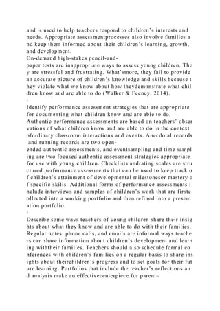 and is used to help teachers respond to children’s interests and
needs. Appropriate assessmentprocesses also involve families a
nd keep them informed about their children’s learning, growth,
and development.
On-demand high-stakes pencil-and-
paper tests are inappropriate ways to assess young children. The
y are stressful and frustrating. What’smore, they fail to provide
an accurate picture of children’s knowledge and skills because t
hey violate what we know about how theydemonstrate what chil
dren know and are able to do (Walker & Feeney, 2014).
·
Identify performance assessment strategies that are appropriate
for documenting what children know and are able to do.
Authentic performance assessments are based on teachers’ obser
vations of what children know and are able to do in the context
ofordinary classroom interactions and events. Anecdotal records
and running records are two open-
ended authentic assessments, and eventsampling and time sampl
ing are two focused authentic assessment strategies appropriate
for use with young children. Checklists andrating scales are stru
ctured performance assessments that can be used to keep track o
f children’s attainment of developmental milestonesor mastery o
f specific skills. Additional forms of performance assessments i
nclude interviews and samples of children’s work that are firstc
ollected into a working portfolio and then refined into a present
ation portfolio.
·
Describe some ways teachers of young children share their insig
hts about what they know and are able to do with their families.
Regular notes, phone calls, and emails are informal ways teache
rs can share information about children’s development and learn
ing withtheir families. Teachers should also schedule formal co
nferences with children’s families on a regular basis to share ins
ights about theirchildren’s progress and to set goals for their fut
ure learning. Portfolios that include the teacher’s reflections an
d analysis make an effectivecenterpiece for parent–
 