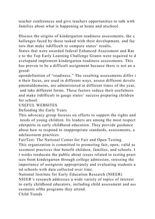 teacher conferences and give teachers opportunities to talk with
families about what is happening at home and atschool.
·
Discuss the origins of kindergarten readiness assessments, the c
hallenges faced by those tasked with their development, and fac
tors that make itdifficult to compare states’ results.
States that were awarded federal Enhanced Assessment and Rac
e to the Top Early Learning Challenge Grants were required to d
evelopand implement kindergarten readiness assessments. This
has proven to be a difficult assignment because there is not an a
greed-
upondefinition of “readiness.” The resulting assessments differ i
n their focus, are used in different ways, assess different develo
pmentaldomains, are administered at different times of the year,
and take different forms. These factors reduce their usefulness
and make itdifficult to gauge states’ success preparing children
for school.
USEFUL WEBSITES
Defending the Early Years
This advocacy group focuses on efforts to support the rights and
needs of young children. Its leaders are among the most respect
edexperts in early childhood education. They provide guidance
about how to respond to inappropriate standards, assessments, a
ndclassroom practices.
FairTest: The National Center for Fair and Open Testing
This organization is committed to promoting fair, open, valid as
sessment practices that benefit children, families, and schools. I
t works toeducate the public about issues related to testing pract
ices from kindergarten through college admission, stressing the
importance of usingtests appropriately and evaluating students a
nd schools with data collected over time.
National Institute for Early Education Research (NIEER)
NIEER’s research addresses a wide variety of topics of interest
to early childhood educators, including child assessment and ass
essments ofthe programs they attend.
Child Trends
 