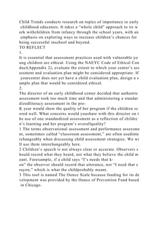 Child Trends conducts research on topics of importance to early
childhood educators. It takes a “whole child” approach to its w
ork withchildren from infancy through the school years, with an
emphasis on exploring ways to increase children’s chances for
being successful inschool and beyond.
TO REFLECT
1.
It is essential that assessment practices used with vulnerable yo
ung children are ethical. Using the NAEYC Code of Ethical Con
duct(Appendix 2), evaluate the extent to which your center’s ass
essment and evaluation plan might be considered appropriate. If
yourcenter does not yet have a child evaluation plan, design a s
ample plan that would be considered ethical.
2.
The director of an early childhood center decided that authentic
assessment took too much time and that administering a standar
dizedliteracy assessment in the pre-
K year would show the quality of her program if the children sc
ored well. What concerns would youshare with this director on t
he use of one standardized assessment as a reflection of childre
n’s learning and her program’s overallquality?
1 The terms observational assessment and performance assessme
nt, sometimes called “classroom assessment,” are often usedinte
rchangeably when discussing child assessment strategies. We wi
ll use them interchangeably here.
2 Children’s speech is not always clear or accurate. Observers s
hould record what they heard, not what they believe the child m
eant. Forexample, if a child says “I’s needs that k-
on” the observer should record that utterance, not “I need that c
rayon,” which is what the childprobably meant.
3 This tool is named The Ounce Scale because funding for its de
velopment was provided by the Ounce of Prevention Fund based
in Chicago.
 