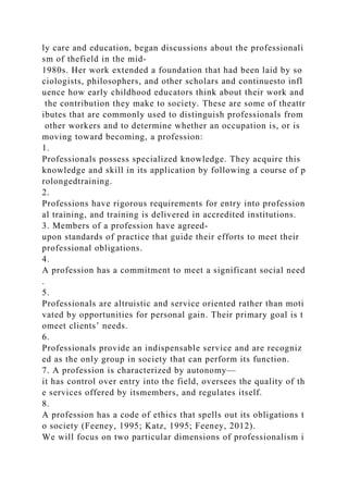 ly care and education, began discussions about the professionali
sm of thefield in the mid-
1980s. Her work extended a foundation that had been laid by so
ciologists, philosophers, and other scholars and continuesto infl
uence how early childhood educators think about their work and
the contribution they make to society. These are some of theattr
ibutes that are commonly used to distinguish professionals from
other workers and to determine whether an occupation is, or is
moving toward becoming, a profession:
1.
Professionals possess specialized knowledge. They acquire this
knowledge and skill in its application by following a course of p
rolongedtraining.
2.
Professions have rigorous requirements for entry into profession
al training, and training is delivered in accredited institutions.
3. Members of a profession have agreed-
upon standards of practice that guide their efforts to meet their
professional obligations.
4.
A profession has a commitment to meet a significant social need
.
5.
Professionals are altruistic and service oriented rather than moti
vated by opportunities for personal gain. Their primary goal is t
omeet clients’ needs.
6.
Professionals provide an indispensable service and are recogniz
ed as the only group in society that can perform its function.
7. A profession is characterized by autonomy—
it has control over entry into the field, oversees the quality of th
e services offered by itsmembers, and regulates itself.
8.
A profession has a code of ethics that spells out its obligations t
o society (Feeney, 1995; Katz, 1995; Feeney, 2012).
We will focus on two particular dimensions of professionalism i
 