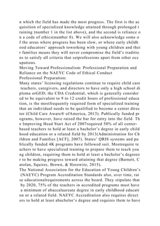 n which the field has made the most progress. The first is the ac
quisition of specialized knowledge attained through prolonged t
raining (number 1 in the list above), and the second is reliance o
n a code of ethics(number 8). We will also acknowledge some o
f the areas where progress has been slow, or where early childh
ood educators’ approach toworking with young children and thei
r families means they will never compromise the field’s traditio
ns to satisfy all criteria that setprofessions apart from other occ
upations.
Moving Toward Professionalism: Professional Preparation and
Reliance on the NAEYC Code of Ethical Conduct
Professional Preparation:
Many states’ licensing regulations continue to require child care
teachers, caregivers, and directors to have only a high school di
ploma orGED; the CDA Credential, which is generally consider
ed to be equivalent to 9 to 12 credit hours of professional educa
tion, is the mostfrequently required form of specialized training
that an individual needs to be qualified to become a center direc
tor (Child Care Aware® ofAmerica, 2013). Publically funded pr
ograms, however, have raised the bar for entry into the field. Th
e Improving Head Start Act of 2007required 50% of all center-
based teachers to hold at least a bachelor’s degree in early child
hood education or a related field by 2013(Administration for Ch
ildren and Families [ACF], 2007). States’ QRIS systems and pu
blically funded 4K programs have followed suit. Mostrequire te
achers to have specialized training to prepare them to teach you
ng children, requiring them to hold at least a bachelor’s degreeo
r to be making progress toward attaining that degree (Barnett, C
arolan, Squires, Brown, & Horowitz, 2015).
The National Association for the Education of Young Children’s
(NAEYC) Program Accreditation Standards also, over time, rai
se educationalrequirements across the board. They stipulate that
by 2020, 75% of the teachers in accredited programs must have
a minimum of abaccalaureate degree in early childhood educati
on or a related field. NAEYC Accreditation also requires direct
ors to hold at least abachelor’s degree and requires them to have
 