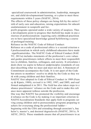 specialized coursework in administration, leadership, managem
ent, and child developmentand learning, or a plan to meet these
requirements within 5 years (NAEYC, 2014).
The effects of these policy changes are being felt by the entire f
ield of early care and education, raising expectations for educati
onalattainment in nonprofit and for-
profit programs operated under a wide variety of auspices. Thes
e developments point to progress that thefield has made in one c
riterion of professionalism: requiring early childhood practition
ers to have specialized knowledge gained byfollowing a course
of prolonged training.
Reliance on the NAEYC Code of Ethical Conduct:
Reliance on a code of professional ethics is a second criterion o
f professionalism in which early childhood educators have made
significantstrides. The NAEYC Code of Ethical Conduct (NAE
YC, 2011a) includes statements of the profession’s core values
and guides practitioners intheir efforts to meet their responsibili
ties to children, families, colleagues, and society. It articulates i
deals (how we aspire to behave) andprinciples (standards of con
duct describing what we must and must not do). A Statement of
Commitment accompanies the Code. It is not apart of the Code
but attests to members’ resolve to abide by the Code as they wo
rk with young children and their families.
NAEYC first adopted its Code of Ethical Conduct in 1989 (Feen
ey & Kipnis, 1989), revised it in 1992, 1997, and 2005, and reaf
firmed andupdated it in 2011. The field has also taken steps to e
nhance practitioners’ reliance on the Code and to make this reli
ance more apparent tothose outside the profession.
One way that NAEYC has promoted the visibility and encourage
d reliance on the Code is by making it an important criterion in
NAEYCAccreditation Standards that apply both to programs ser
ving young children and to postsecondary programs preparing te
achers for everyrung along the professional ladder—
beginning with the CDA and extending through associate’s, bac
helor’s, master’s, and doctoral degreelevels (NAEYC, 2011c; N
AEYC, 2012). These standards ensure that all practitioners in ac
 