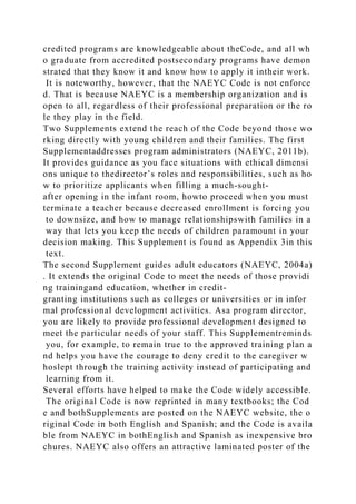 credited programs are knowledgeable about theCode, and all wh
o graduate from accredited postsecondary programs have demon
strated that they know it and know how to apply it intheir work.
It is noteworthy, however, that the NAEYC Code is not enforce
d. That is because NAEYC is a membership organization and is
open to all, regardless of their professional preparation or the ro
le they play in the field.
Two Supplements extend the reach of the Code beyond those wo
rking directly with young children and their families. The first
Supplementaddresses program administrators (NAEYC, 2011b).
It provides guidance as you face situations with ethical dimensi
ons unique to thedirector’s roles and responsibilities, such as ho
w to prioritize applicants when filling a much-sought-
after opening in the infant room, howto proceed when you must
terminate a teacher because decreased enrollment is forcing you
to downsize, and how to manage relationshipswith families in a
way that lets you keep the needs of children paramount in your
decision making. This Supplement is found as Appendix 3in this
text.
The second Supplement guides adult educators (NAEYC, 2004a)
. It extends the original Code to meet the needs of those providi
ng trainingand education, whether in credit-
granting institutions such as colleges or universities or in infor
mal professional development activities. Asa program director,
you are likely to provide professional development designed to
meet the particular needs of your staff. This Supplementreminds
you, for example, to remain true to the approved training plan a
nd helps you have the courage to deny credit to the caregiver w
hoslept through the training activity instead of participating and
learning from it.
Several efforts have helped to make the Code widely accessible.
The original Code is now reprinted in many textbooks; the Cod
e and bothSupplements are posted on the NAEYC website, the o
riginal Code in both English and Spanish; and the Code is availa
ble from NAEYC in bothEnglish and Spanish as inexpensive bro
chures. NAEYC also offers an attractive laminated poster of the
 