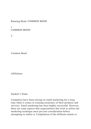 Running Head: COMMON BOND
1
COMMON BOND
2
Common Bond
Affiliation
Student’s Name
Companies have been relying on email marketing for a long
time when it comes to creating awareness of their products and
services. Email marketing has been highly successful. However,
there are some aspects that organizations that wish to utilize the
marketing technique must put into consideration before
attempting to utilize it. Compilation of the different emails to
 