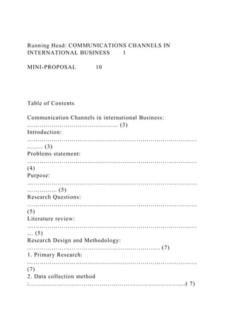 Running Head: COMMUNICATIONS CHANNELS IN
INTERNATIONAL BUSINESS 1
MINI-PROPOSAL 10
Table of Contents
Communication Channels in international Business:
……………………………………… (3)
Introduction:
…………………………………………………………………………
….…. (3)
Problems statement:
…………………………………………………………………………
(4)
Purpose:
…………………………………………………………………………
…………... (5)
Research Questions:
…………………………………………………………………………
(5)
Literature review:
…………………………………………………………………………
… (5)
Research Design and Methodology:
…………………………………………………….….. (7)
1. Primary Research:
…………………………………………………………………………
(7)
2. Data collection method
:………..……………………………………………………..…..( 7)
 