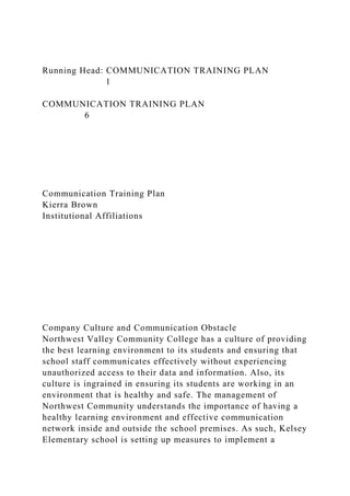 Running Head: COMMUNICATION TRAINING PLAN
1
COMMUNICATION TRAINING PLAN
6
Communication Training Plan
Kierra Brown
Institutional Affiliations
Company Culture and Communication Obstacle
Northwest Valley Community College has a culture of providing
the best learning environment to its students and ensuring that
school staff communicates effectively without experiencing
unauthorized access to their data and information. Also, its
culture is ingrained in ensuring its students are working in an
environment that is healthy and safe. The management of
Northwest Community understands the importance of having a
healthy learning environment and effective communication
network inside and outside the school premises. As such, Kelsey
Elementary school is setting up measures to implement a
 