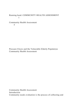 Running head: COMMUNITY HEALTH ASSESSMENT
1
Community Health Assessment
5
Pressure Ulcers and the Vulnerable Elderly Population
Community Health Assessment
Community Health Assessment
Introduction
Community needs evaluation is the process of collecting and
 